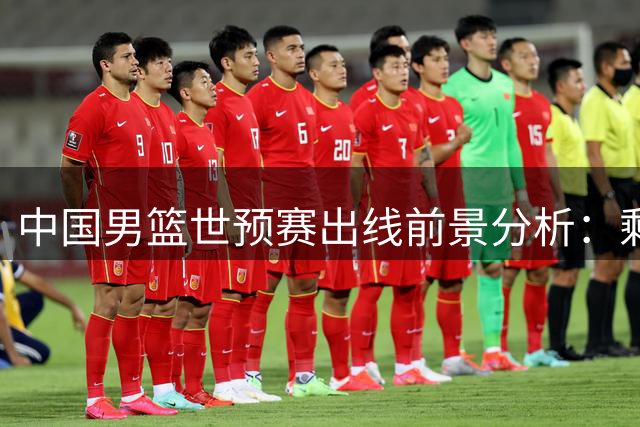 中国男篮世预赛出线前景分析：剩余五战需四胜 对阵黎巴嫩成生死战