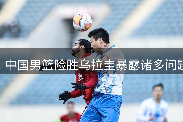 中国男篮险胜乌拉圭暴露诸多问题，郭士强直言防守考验