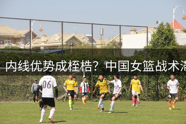 内线优势成桎梏？中国女篮战术滞后引热议