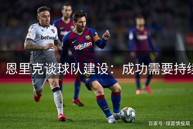 恩里克谈球队建设：成功需要持续变革的智慧