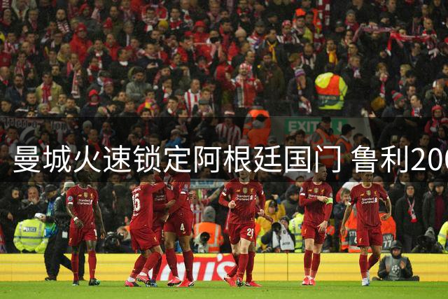 曼城火速锁定阿根廷国门 鲁利200万欧转会体检中
