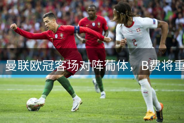 曼联欧冠客场对阵葡体，B费将重返老东家