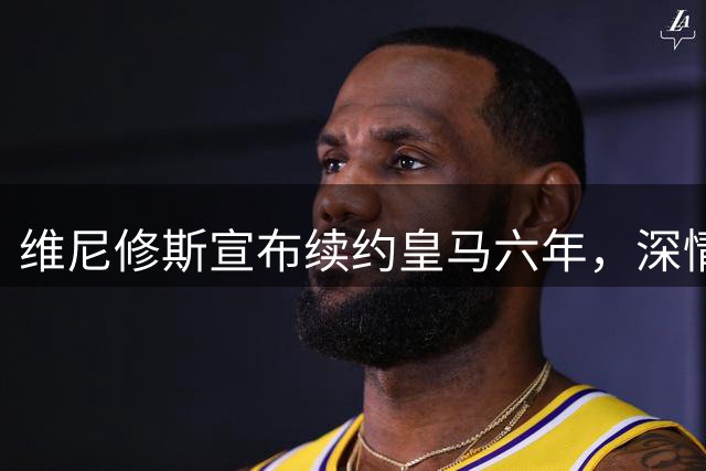 维尼修斯宣布续约皇马六年，深情表白：伯纳乌将是我永恒的家