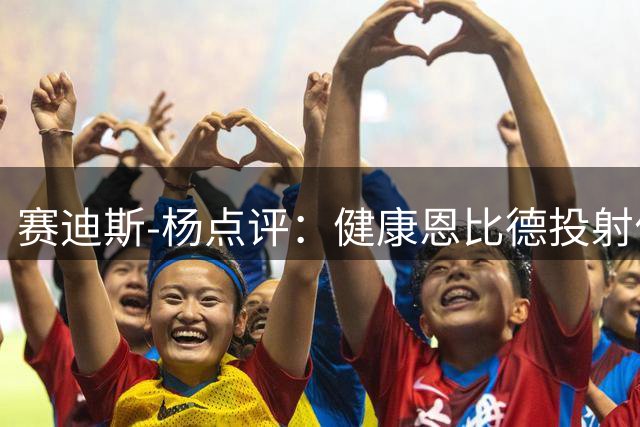 赛迪斯-杨点评：健康恩比德投射优势明显 综合实力超字母哥
