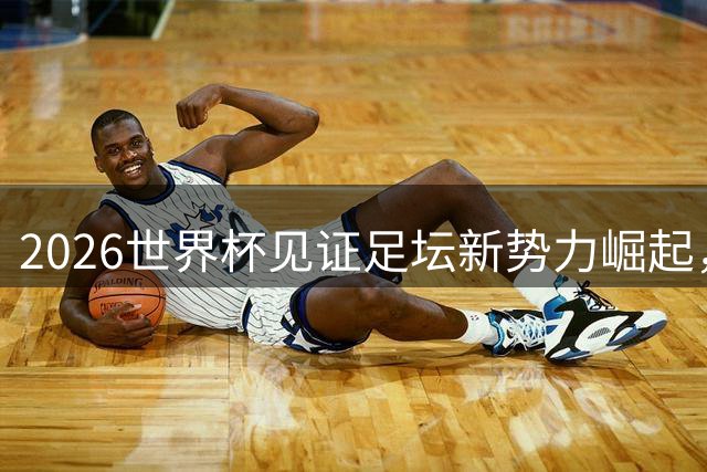 2026世界杯见证足坛新势力崛起，哈兰德领衔新生代闪耀舞台